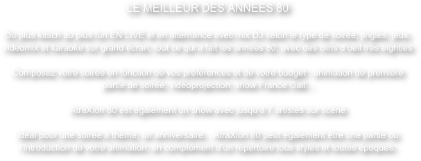 LE MEILLEUR DES ANNEES 80Du plus kitsch au plus fun EN LIVE et en alternance avec mix DJ selon le type de soirée, jingles, jeux, videomix et karaoke sur grand écran, tout ce qui a fait les années 80, avec des clins d’oeil très eighties

Composez votre soirée en fonction de vos préférences et de votre budget : animation de première partie de soirée, vidéoprojection, show France Gall...

AtraXion 80 est également un show avec jusqu’à 7 artistes sur scène

Idéal pour une soirée à thème, un anniversaire... AtraXion 80 peut également être une partie ou l’introduction de votre animation, en complément d’un répertoire tous styles et toutes époques.