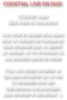 COCKTAIL LIVE EN DUO

OCEANE chant
SEB chant et instruments

Duo vocal et ukulele et/ou piano pour un moment de musique en toute simplicité pour un apéritif, un cocktail, un vin d’honneur ou une première partie de soirée

Pour une soirée complète, le duo peut enchaîner sur un mix DJ ensoleillé avec des interventions instrumentales pour pimenter le dancefloor :-)