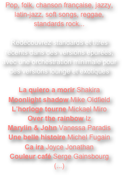 Pop, folk, chanson française, jazzy, latin-jazz, soft songs, reggae, standards rock...

Redécouvrez standards et titres récents dans des versions épurées, avec une orchestration minimale pour des versions lounge et exotiques

La quiero a morir Shakira
Moonlight shadow Mike Oldfield
L’horloge tourne Mickael Miro
Over the rainbow Iz
Marylin & John Vanessa Paradis
Une belle histoire Michel Fugain
Ca ira Joyce Jonathan
Couleur café Serge Gainsbourg
(...)