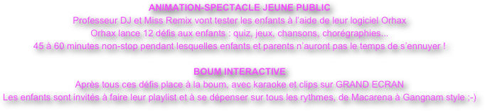 ANIMATION-SPECTACLE JEUNE PUBLIC
Professeur DJ et Miss Remix vont tester les enfants à l’aide de leur logiciel Orhax
Orhax lance 12 défis aux enfants : quiz, jeux, chansons, chorégraphies...
45 à 60 minutes non-stop pendant lesquelles enfants et parents n’auront pas le temps de s’ennuyer !

BOUM INTERACTIVE 
Après tous ces défis place à la boum, avec karaoke et clips sur GRAND ECRAN
Les enfants sont invités à faire leur playlist et à se dépenser sur tous les rythmes, de Macarena à Gangnam style ;-)