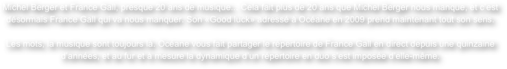 Michel Berger et France Gall, presque 20 ans de musique... Cela fait plus de 20 ans que Michel Berger nous manque, et c’est désormais France Gall qui va nous manquer. Son «Good luck» adressé à Océane en 2009 prend maintenant tout son sens.

Les mots, la musique sont toujours là. Océane vous fait partager le répertoire de France Gall en direct depuis une quinzaine d’années, et au fur et à mesure la dynamique d’un répertoire en duo s’est imposée d’elle-même.