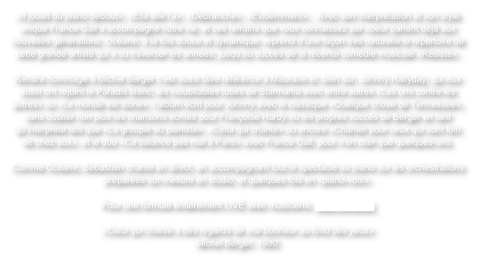 «Il jouait du piano debout», «Ella elle l’a», «Débranche», «Evidemment»... Avec son interprétation et son style unique France Gall a accompagné notre vie, et ces refrains que vous connaissez par coeur parlent déjà aux nouvelles générations. Océane, à la fois douce et dynamique, reprend d’une façon très naturelle le répertoire de cette grande artiste qui a su traverser les années, jusqu’au succès de la récente comédie musicale «Résiste».

Rendre hommage à Michel Berger c’est aussi faire référence à Maurane et, bien sûr, Johnny Hallyday, qui eux aussi ont rejoint le Paradis blanc; les inoubliables tubes de Starmania avec entre autres «Les uns contre les autres» ou «Le monde est stone», l’album écrit pour Johnny avec le classique «Quelque chose de Tennessee», sans oublier non plus les chansons écrites pour Françoise Hardy ou les propres succès de Berger en tant qu’interprète tels que «La groupie du pianiste», «Celui qui chante» ou encore «Chanter pour ceux qui sont loin de chez eux», et le duo «Ca balance pas mal à Paris» avec France Gall, pour n’en citer que quelques-uns.

Comme Océane, Sebastien chante en direct, en accompagnant tout le spectacle au piano sur les orchestrations préparées sur-mesure en studio, et quelques fois en «piano-voix».

Pour une formule entièrement LIVE avec musiciens, nous contacter

«Celui qui chante a des regards de vrai bonheur au fond des yeux»
Michel Berger, 1980.
