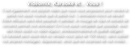 Vidéomix, Karaoké et... Vous !
C’est également une playlist vidéo que nous vous proposons pour rendre la partie mix aussi vivante que la partie live. L’animation-micro se devant d’être efficace sans être pesante ni pénible, le mixage de clips et extraits de concerts permet une animation DJ+Live aussi complète que possible, avec des titres audio ou vidéo légaux, professionnalisme et qualité obligent.
Le karaoké peut aussi être au rendez-vous (plus de 700 titres), sans oublier vos propres montages, diaporamas, ainsi que les surprises de vos invités...