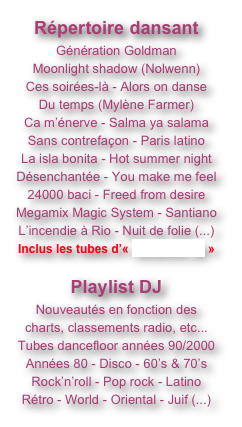 Répertoire dansant
Génération Goldman
Moonlight shadow (Nolwenn)
Ces soirées-là - Alors on danse
Du temps (Mylène Farmer)
Ca m’énerve - Salma ya salama
Sans contrefaçon - Paris latino
La isla bonita - Hot summer night
Désenchantée - You make me feel
24000 baci - Freed from desire
Megamix Magic System - Santiano
L’incendie à Rio - Nuit de folie (...)
Inclus les tubes d’« AtraXion 80 »

Playlist DJ
Nouveautés en fonction des charts, classements radio, etc...
Tubes dancefloor années 90/2000
Années 80 - Disco - 60’s & 70’s
Rock’n’roll - Pop rock - Latino
Rétro - World - Oriental - Juif (...)