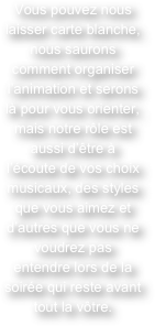 Vous pouvez nous laisser carte blanche, nous saurons comment organiser l’animation et serons là pour vous orienter, mais notre rôle est aussi d’être à l’écoute de vos choix musicaux, des styles que vous aimez et d’autres que vous ne voudrez pas entendre lors de la soirée qui reste avant tout la vôtre.