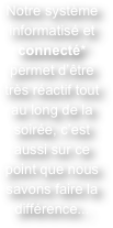 Notre système informatisé et connecté* permet d’être très réactif tout au long de la soirée, c’est aussi sur ce point que nous savons faire la différence...