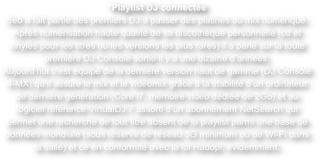 *Playlist DJ connectée
Seb a fait partie des premiers DJ à passer des platines au mix numérique. Après numérisation haute qualité de sa discothèque personnelle (cd et vinyles pour les titres ou les versions les plus rares) il a parié sur la toute première DJ Console sortie il y a une dizaine d’années.
Aujourd’hui c’est équipé de la dernière version haut de gamme (DJ Console 4-MX) qu’il assure le mix et le vidéomix grâce à la stabilité d’un ordinateur de dernière génération (Core i7, mémoire vidéo dédiée de 2Go) et au logiciel référence VirtualDJ 7 assorti d’un abonnement NetSearch qui permet une recherche de tout titre absent de la playlist parmi une base de données mondiale (sous réserve de réseau 3G minimum ou de Wi-Fi dans la salle) et ce en conformité avec la loi Hadopi, évidemment.