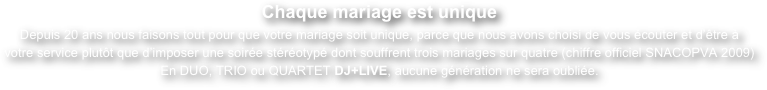 Chaque mariage est unique
Depuis 20 ans nous faisons tout pour que votre mariage soit unique, parce que nous avons choisi de vous écouter et d’être à votre service plutôt que d’imposer une soirée stéréotypé dont souffrent trois mariages sur quatre (chiffre officiel SNACOPVA 2009)
En DUO, TRIO ou QUARTET DJ+LIVE, aucune génération ne sera oubliée.