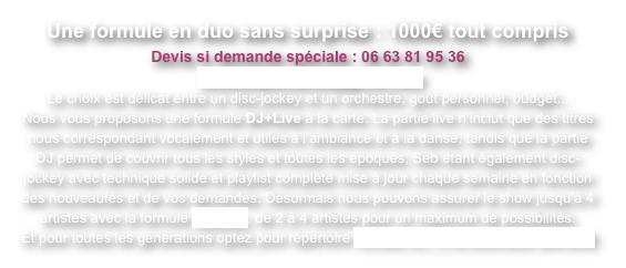 Une formule en duo sans surprise : 1000€ tout compris
Devis si demande spéciale : 06 63 81 95 36
 oceanespectacles@gmail.com
Le choix est délicat entre un disc-jockey et un orchestre, goût personnel, budget...
Nous vous proposons une formule DJ+Live à la carte. La partie live n’inclut que des titres nous correspondant vocalement et utiles à l’ambiance et à la danse, tandis que la partie DJ permet de couvrir tous les styles et toutes les époques, Seb étant également disc-jockey avec technique solide et playlist complète mise à jour chaque semaine en fonction des nouveautés et de vos demandes. Désormais nous pouvons assurer le show jusqu’à 4 artistes avec la formule AtraXion, de 2 à 4 artistes pour un maximum de possibilités.
Et pour toutes les générations optez pour répertoire Années 60, 70 et accordéon EN LIVE