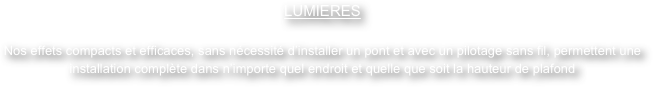 LUMIERES

Nos effets compacts et efficaces, sans nécessité d’installer un pont et avec un pilotage sans fil, permettent une installation complète dans n’importe quel endroit et quelle que soit la hauteur de plafond