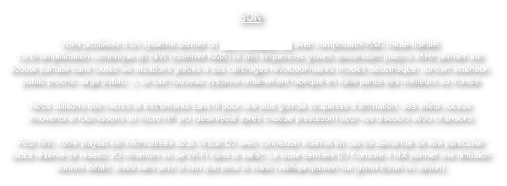 SON

Vous profiterez d’un système dernier cri FBT ProMaxx 14a avec composants B&C haute-fidélité.
La bi-amplification numérique de 2kW (2x900W RMS) et des fréquences graves descendant jusqu’à 45Hz permet une écoute parfaite dans toutes les situations grâces à des calibrages révolutionnaires (modes discothèque, concert extérieur, public proche, large public...), ce tout nouveau système entièrement fabriqué en Italie partie des meilleurs au monde

Nous utilisons des micros et instruments sans fil pour une plus grande souplesse d’animation, des effets vocaux innovants et fournissons un micro HF pro (désinfecté après chaque prestation) pour vos discours et/ou chansons

Pour finir, notre playlist est informatisée sous Virtual DJ avec connexion internet en cas de demande de titre particulier (sous réserve de réseau 3G minimum ou de Wi-Fi dans la salle). La toute dernière DJ Console 4 MX permet une diffusion sonore idéale, aussi bien pour le son que pour la vidéo (vidéoprojection sur grand écran en option)