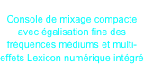 SoundCraft EFX8
Console de mixage compacte avec égalisation fine des fréquences médiums et multi-effets Lexicon numérique intégré