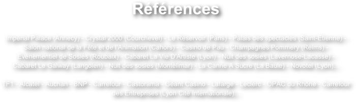Références
Imperial Palace (Annecy) - Crystal 2000 (Courchevel) - Le Réservoir (Paris) - Palais des spectacles (Saint-Etienne) - Salon national de la Fête et de l'Animation (Cahors) - Casino de Pau - Champagnes Pommery (Reims) -
Evènementiel de Sosies (Roubaix) - Cabaret La Vie D'Artiste (Lyon) - Nuit des sosies (Lavernose-Lacasse) -
Cabaret Le Galway (Langolen) - Nuit des sosies (Montélimar) - La Canne A Sucre (La Baule) - Novotel (Lyon)...TF1 - Alcatel - Auchan - BNP - Carrefour - Castorama - Géant Casino - Lafarge - Leclerc - OPAC du Rhône - Carrefour des Entreprises (Lyon Cité Internationale)...
