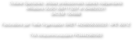 Océane Spectacles, artistes professionnels salariés indépendants
Affiliations GUSO 0067173207 et 0048920231
SACEM 1504866

Facturations par Trefle Organisation SIRET 44296056300025 / APE 9001Z
Licences de spectacle n° 2-120479 et 3-120480  
TVA intracommunautaire FR34442960563